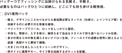 バッグ一つでフィッシングに出掛けられる気軽さ、手軽さ。
必要なものはバッグひとつに収納し、どこにでも持ち歩ける軽快感。
□ DV1専用バック
・軽さ、デザインにこだわりながらも最低限必要なタックル（仕掛け、レインウエア等）を
　収納するのに必要十分な容量を確保。
・マジックテープでリール、ロッドをしっかりと固定。
・手持ち、肩掛け、たすき掛け、縦持ちまで自由なスタイルで持ち運べるハンドル仕様。
・多少の雨なら中の物を濡らさないナイロン生地。フィールドでの過酷な使用に耐えるよう
　底面・角部ＰＶＣ素材で補強。
・大きくロゴをあしらったモノトーンのデザイン。
・両サイドに携帯やキー、サイフ等を収納するポケットを配置。