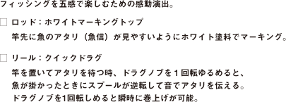 フィッシングを五感で楽しむための感動演出。
□ ロッド：ホワイトマーキングトップ
竿先に魚のアタリ（魚信）が見やすいようにホワイト塗料でマーキング。
□ リール：クイックドラグ
竿を置いてアタリを待つ時、ドラグノブを１回転ゆるめると、
魚が掛かったときにスプールが逆転して音でアタリを伝える。
ドラグノブを1回転しめると瞬時に巻上げが可能。