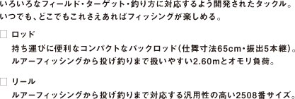 いろいろなフィールド・ターゲット・釣り方に対応するよう開発されたタックル。
いつでも、どこでもこれさえあればフィッシングが楽しめる。
□ ロッド
持ち運びに便利なコンパクトなパックロッド（仕舞寸法65cm・振出5本継）。
ルアーフィッシングから投げ釣りまで扱いやすい2.60mとオモリ負荷。
□ リール
ルアーフィッシングから投げ釣りまで対応する汎用性の高い2508番サイズ。